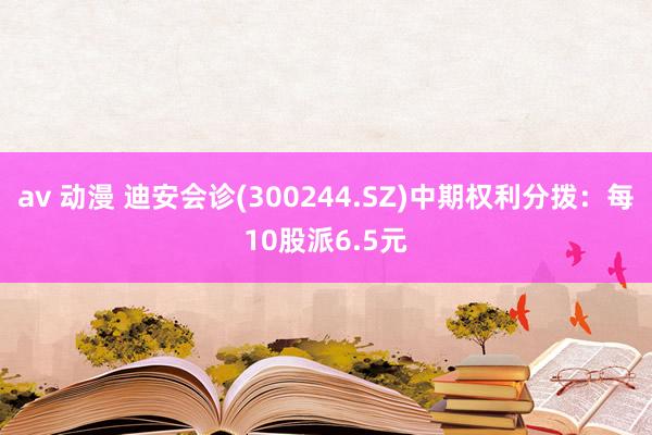 av 动漫 迪安会诊(300244.SZ)中期权利分拨：每10股派6.5元