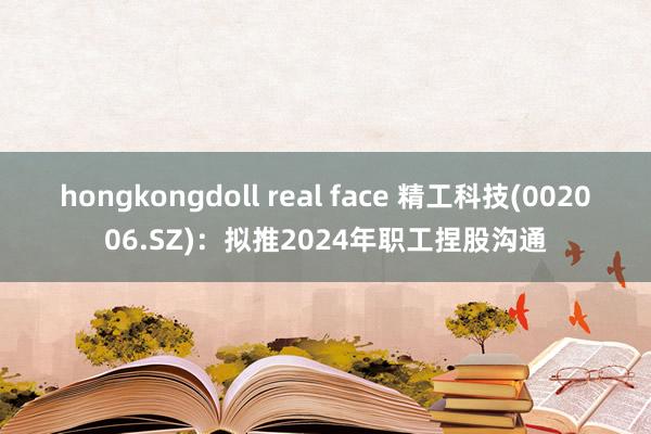 hongkongdoll real face 精工科技(002006.SZ)：拟推2024年职工捏股沟通