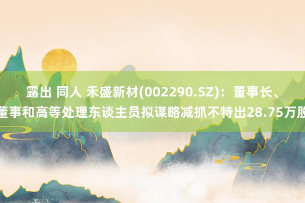 露出 同人 禾盛新材(002290.SZ)：董事长、董事和高等处理东谈主员拟谋略减抓不特出28.75万股