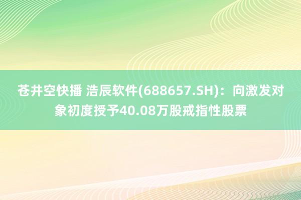 苍井空快播 浩辰软件(688657.SH)：向激发对象初度授予40.08万股戒指性股票