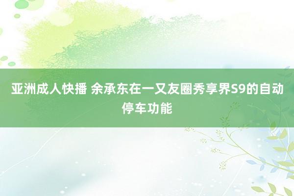 亚洲成人快播 余承东在一又友圈秀享界S9的自动停车功能