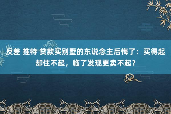 反差 推特 贷款买别墅的东说念主后悔了：买得起却住不起，临了发现更卖不起？