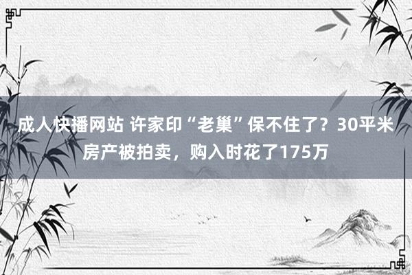 成人快播网站 许家印“老巢”保不住了？30平米房产被拍卖，购入时花了175万