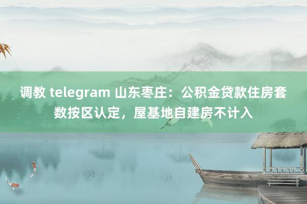 调教 telegram 山东枣庄：公积金贷款住房套数按区认定，屋基地自建房不计入