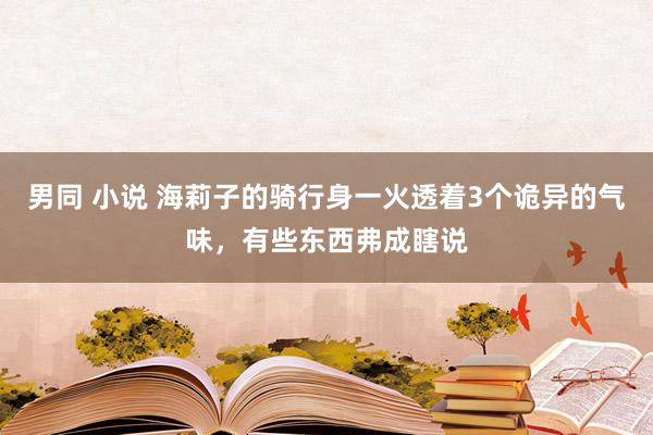 男同 小说 海莉子的骑行身一火透着3个诡异的气味，有些东西弗成瞎说