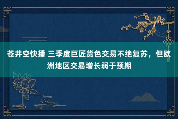 苍井空快播 三季度巨匠货色交易不绝复苏，但欧洲地区交易增长弱于预期