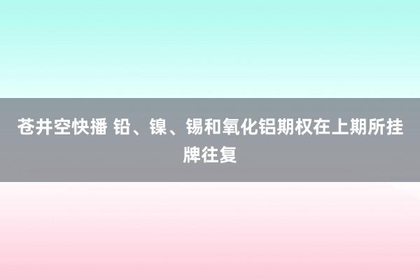 苍井空快播 铅、镍、锡和氧化铝期权在上期所挂牌往复