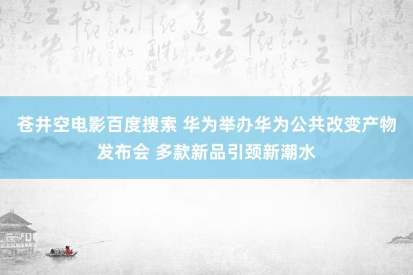 苍井空电影百度搜索 华为举办华为公共改变产物发布会 多款新品引颈新潮水