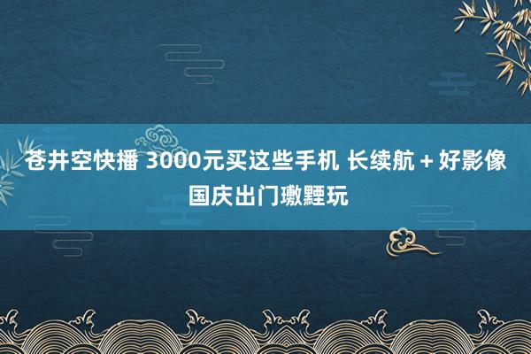 苍井空快播 3000元买这些手机 长续航＋好影像 国庆出门璷黫玩