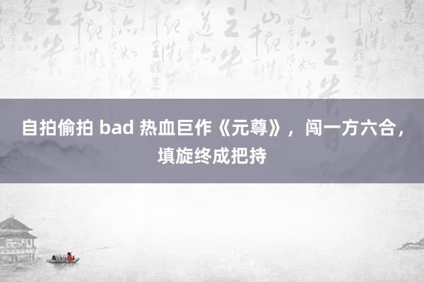 自拍偷拍 bad 热血巨作《元尊》，闯一方六合，填旋终成把持