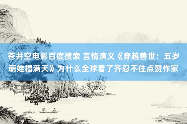 苍井空电影百度搜索 言情演义《穿越兽世：五岁萌娃福满天》为什么全球看了齐忍不住点赞作家