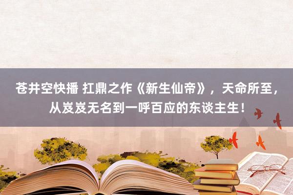 苍井空快播 扛鼎之作《新生仙帝》，天命所至，从岌岌无名到一呼百应的东谈主生！