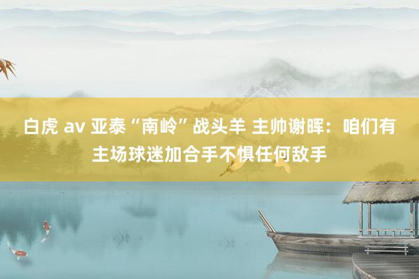 白虎 av 亚泰“南岭”战头羊 主帅谢晖：咱们有主场球迷加合手不惧任何敌手