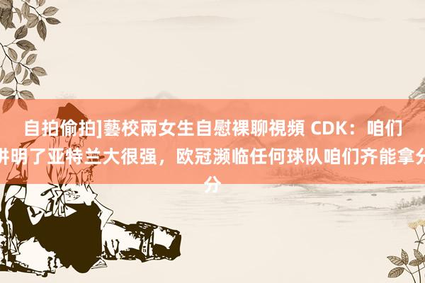 自拍偷拍]藝校兩女生自慰裸聊視頻 CDK：咱们讲明了亚特兰大很强，欧冠濒临任何球队咱们齐能拿分