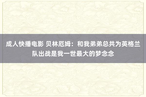 成人快播电影 贝林厄姆：和我弟弟总共为英格兰队出战是我一世最大的梦念念