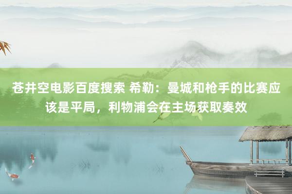 苍井空电影百度搜索 希勒：曼城和枪手的比赛应该是平局，利物浦会在主场获取奏效