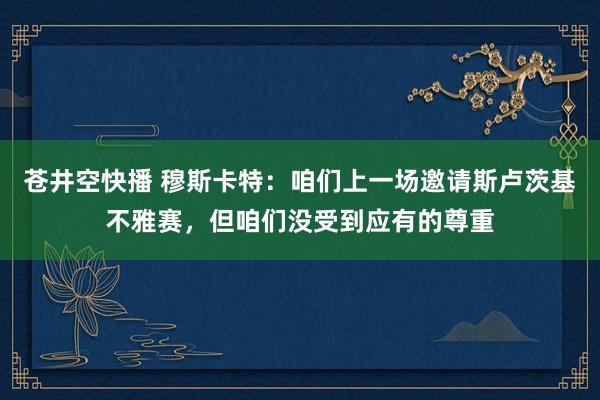 苍井空快播 穆斯卡特：咱们上一场邀请斯卢茨基不雅赛，但咱们没受到应有的尊重