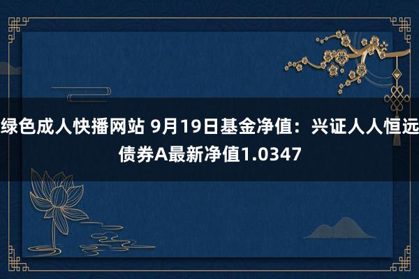 绿色成人快播网站 9月19日基金净值：兴证人人恒远债券A最新净值1.0347