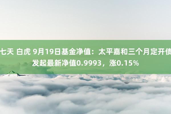 七天 白虎 9月19日基金净值：太平嘉和三个月定开债发起最新净值0.9993，涨0.15%