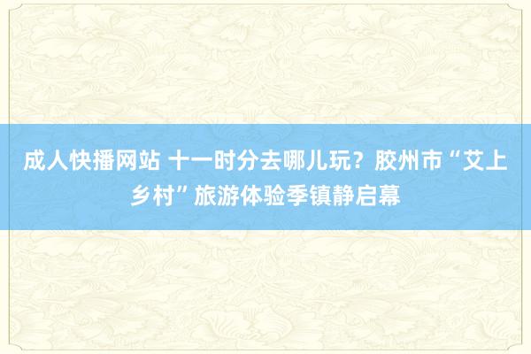 成人快播网站 十一时分去哪儿玩？胶州市“艾上乡村”旅游体验季镇静启幕