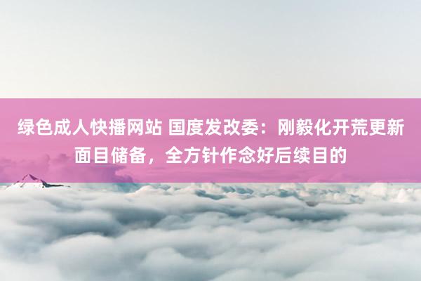 绿色成人快播网站 国度发改委：刚毅化开荒更新面目储备，全方针作念好后续目的