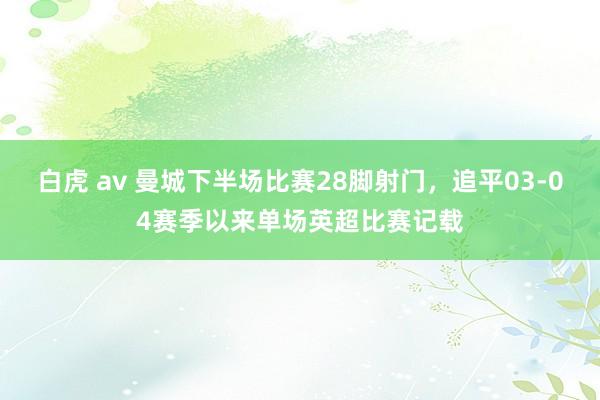 白虎 av 曼城下半场比赛28脚射门，追平03-04赛季以来单场英超比赛记载