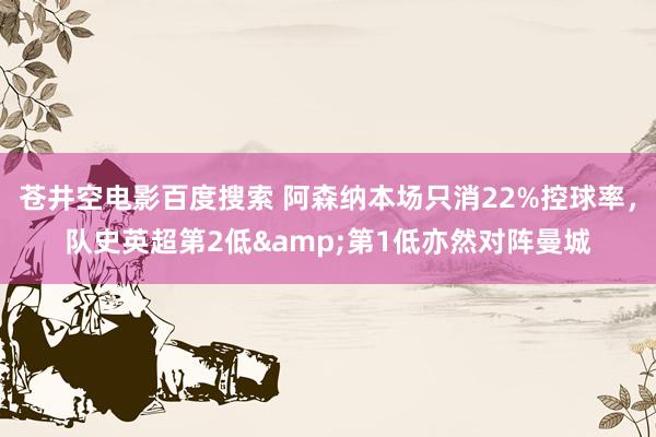 苍井空电影百度搜索 阿森纳本场只消22%控球率，队史英超第2低&第1低亦然对阵曼城