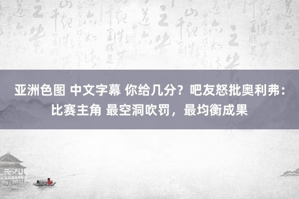 亚洲色图 中文字幕 你给几分？吧友怒批奥利弗：比赛主角 最空洞吹罚，最均衡成果