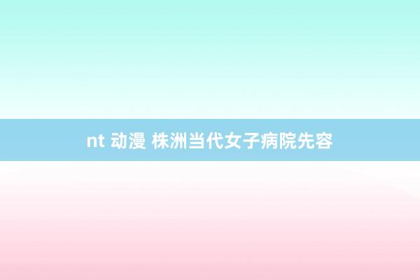 nt 动漫 株洲当代女子病院先容