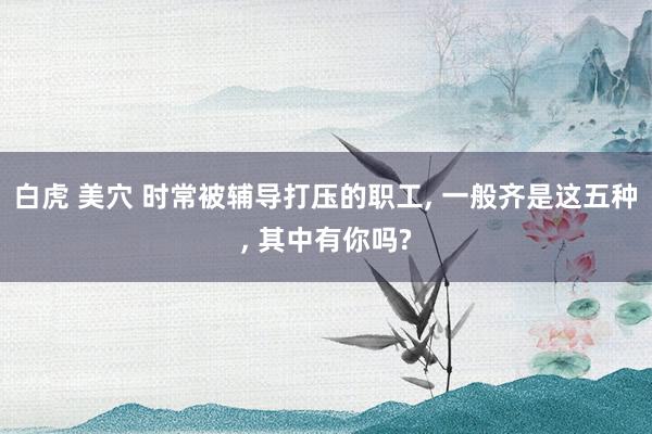 白虎 美穴 时常被辅导打压的职工， 一般齐是这五种， 其中有你吗?