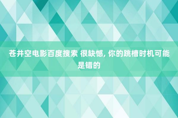 苍井空电影百度搜索 很缺憾， 你的跳槽时机可能是错的