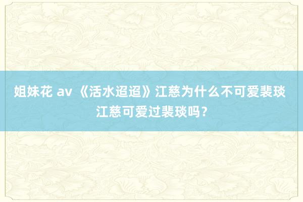 姐妹花 av 《活水迢迢》江慈为什么不可爱裴琰 江慈可爱过裴琰吗？