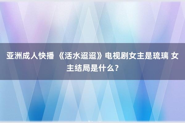 亚洲成人快播 《活水迢迢》电视剧女主是琉璃 女主结局是什么？