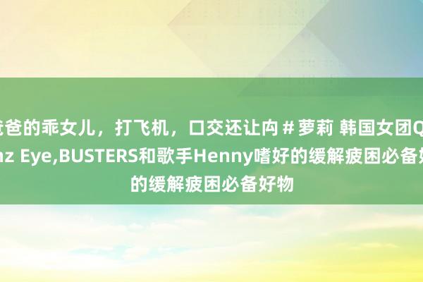 爸爸的乖女儿，打飞机，口交还让禸＃萝莉 韩国女团Queenz Eye，BUSTERS和歌手Henny嗜好的缓解疲困必备好物