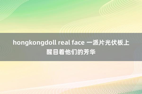 hongkongdoll real face 一派片光伏板上醒目着他们的芳华