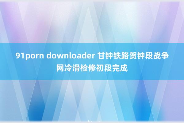 91porn downloader 甘钟铁路贺钟段战争网冷滑检修初段完成