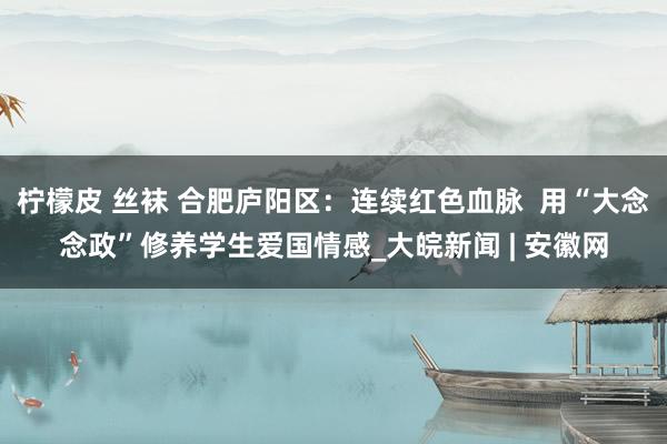 柠檬皮 丝袜 合肥庐阳区：连续红色血脉  用“大念念政”修养学生爱国情感_大皖新闻 | 安徽网