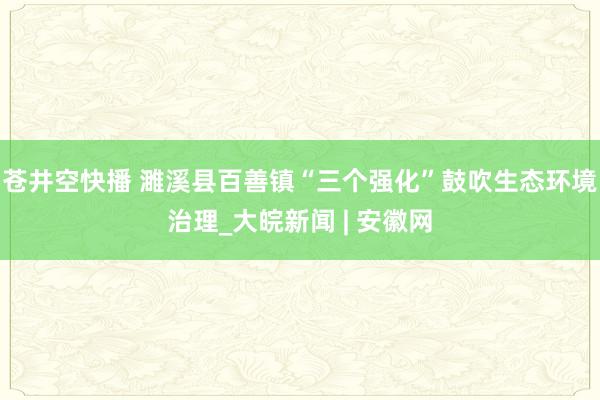 苍井空快播 濉溪县百善镇“三个强化”鼓吹生态环境治理_大皖新闻 | 安徽网