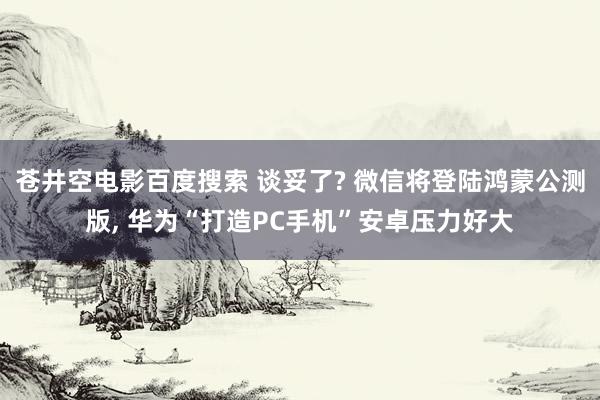 苍井空电影百度搜索 谈妥了? 微信将登陆鸿蒙公测版， 华为“打造PC手机”安卓压力好大