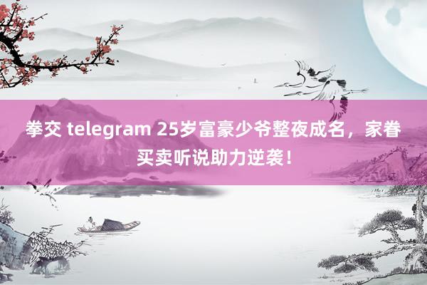 拳交 telegram 25岁富豪少爷整夜成名，家眷买卖听说助力逆袭！