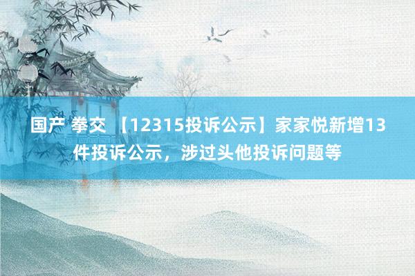 国产 拳交 【12315投诉公示】家家悦新增13件投诉公示，涉过头他投诉问题等