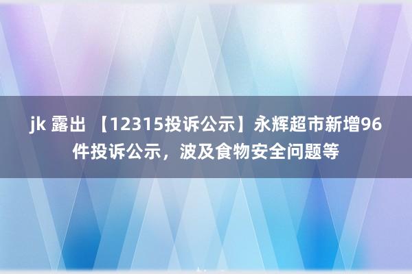 jk 露出 【12315投诉公示】永辉超市新增96件投诉公示，波及食物安全问题等