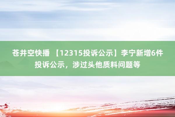 苍井空快播 【12315投诉公示】李宁新增6件投诉公示，涉过头他质料问题等