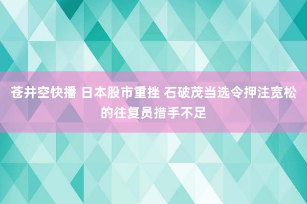 苍井空快播 日本股市重挫 石破茂当选令押注宽松的往复员措手不足