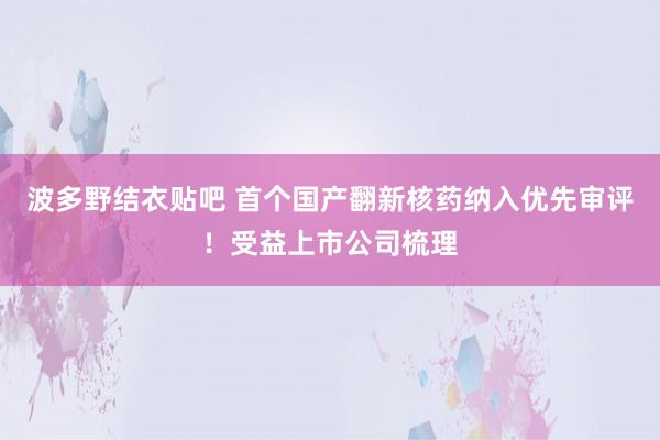 波多野结衣贴吧 首个国产翻新核药纳入优先审评！受益上市公司梳理