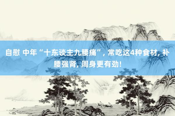 自慰 中年“十东谈主九腰痛”， 常吃这4种食材， 补腰强肾， 周身更有劲!