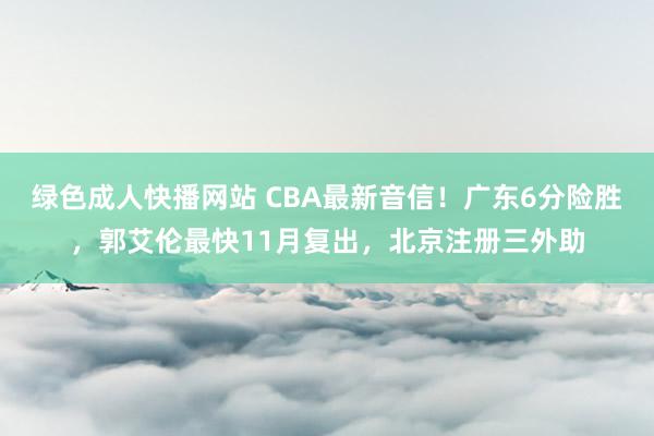 绿色成人快播网站 CBA最新音信！广东6分险胜，郭艾伦最快11月复出，北京注册三外助