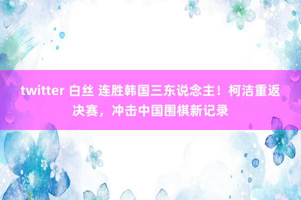 twitter 白丝 连胜韩国三东说念主！柯洁重返决赛，冲击中国围棋新记录