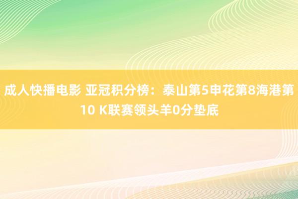 成人快播电影 亚冠积分榜：泰山第5申花第8海港第10 K联赛领头羊0分垫底