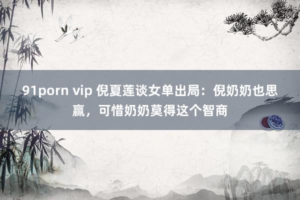 91porn vip 倪夏莲谈女单出局：倪奶奶也思赢，可惜奶奶莫得这个智商